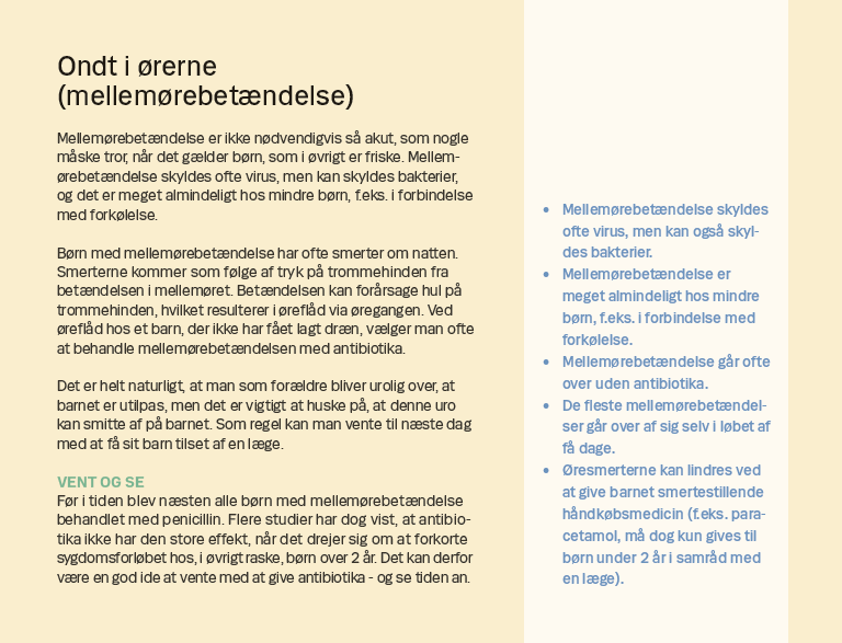 Side 10. Ondt i ørerne (mellemørebetændelse) Mellemørebetændelse er ikke nødvendigvis så akut, som nogle måske tror, når det gælder børn, som i øvrigt er friske. Mellemørebetændelse skyldes ofte virus, men kan skyldes bakterier, og det er meget almindeligt hos mindre børn, f.eks. i forbindelse med forkølelse. Børn med mellemørebetændelse har ofte smerter om natten. Smerterne kommer som følge af tryk på trommehinden fra betændelsen i mellemøret. Betændelsen kan forårsage hul på trommehinden, hvilket resulterer i øreflåd via øregangen. Ved øreflåd hos et barn, der ikke har fået lagt dræn, vælger man ofte at behandle mellemørebetændelsen med antibiotika.  VENT OG SE Før i tiden blev næsten alle børn med mellemørebetændelse behandlet med penicillin. Flere studier har dog vist, at antibiotika ikke har den store effekt, når det drejer sig om at forkorte sygdomsforløbet hos, i øvrigt raske, børn over 2 år. Det kan derfor være en god ide at vente med at give antibiotika - og se tiden an.