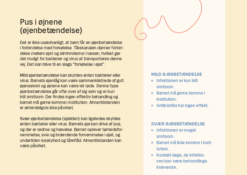 Side 11. Pus i øjnene (øjenbetændelse) Det er ikke usædvanligt, at børn får en øjenbetændelse i forbindelse med forkølelse. Tårekanalen danner forbindelse mellem øjet og slimhinderne i næsen, hvilket gør det muligt for bakterier og virus at transporteres denne vej. Det kan blive til en slags ”forkølelse i øjet”. Mild øjenbetændelse kan skyldes enten bakterier eller virus. Barnets øjenlåg kan være sammenklistrede af gult øjensekret og øjnene kan være let røde. Denne type øjenbetændelse går ofte over af sig selv og er kun lidt smitsom. Der findes ingen effektiv behandling og barnet må gerne komme i institution. Almentilstanden er almindeligvis ikke påvirket. Svær øjenbetændelse (sjælden) kan ligeledes skyldes enten bakterier eller virus. Barnets øje kan drive af pus, og der er rødme og hævelse. Barnet oplever tørhedsfornemmelse, svie og brændende fornemmelse i øjet, og undertiden lysskyhed og tåreflåd. Almentilstanden kan være påvirket.