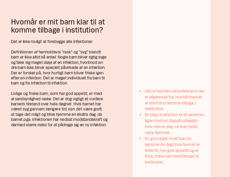 Side 13. Hvornår er mit barn klar til at komme tilbage i institution? Det er ikke muligt at forebygge alle infektioner. Definitionen af henholdsvis ”rask” og ”syg” blandt børn er ikke altid så enkel. Nogle børn bliver rigtig syge og føler sig meget sløje af en infektion, hvorimod andre børn ikke bliver specielt påvirkede af en infektion. Der er forskel på, hvor hurtigt børn bliver friske igen efter en infektion. Det er meget individuelt fra barn til barn og fra infektion til infektion. Livlige og friske børn, som har god appetit, er med al sandsynlighed raske. Det er dog vigtigt at vurdere barnets tilstand over hele døgnet. Hvis barnet har været syg gennem længere tid, kan det være godt at tage det roligt og blive hjemme en ekstra dag, da barnet pga. infektionen har nedsat modstandskraft og dermed større risiko for at pådrage sig en ny infektion.