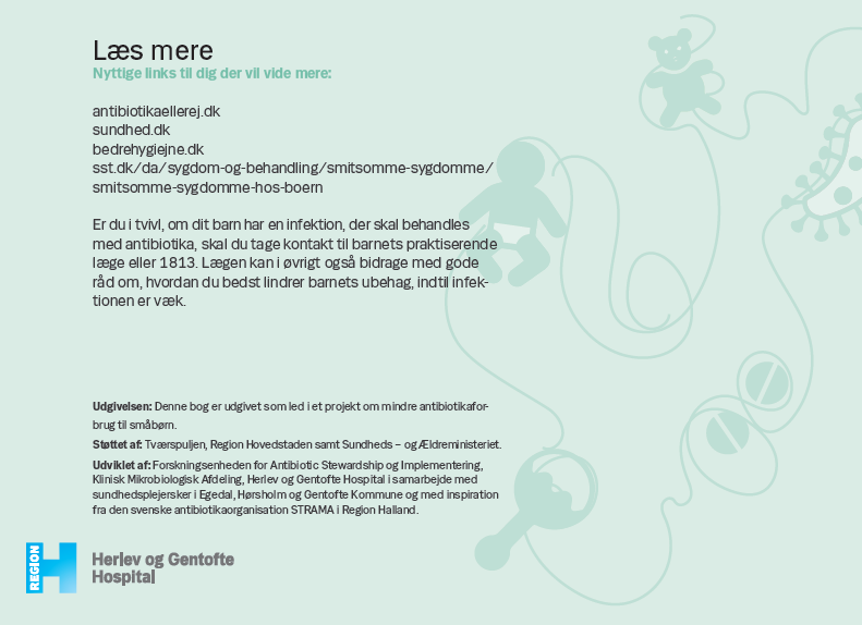 Side 14.  Læs mere  på : antibiotikaellerej.dk sundhed.dk bedrehygiejne.dk sst.dk/da/sygdom-og-behandling/smitsomme-sygdomme/smitsomme- sygdomme-hos-boern Er du i tvivl, om dit barn har en infektion, der skal behandles med antibiotika, skal du tage kontakt til barnets praktiserende læge eller 1813. Lægen kan i øvrigt også bidrage med gode råd om, hvordan du bedst lindrer barnets ubehag, indtil infektionen er væk. Udgivelsen: Denne bog er udgivet som led i et projekt om mindre antibiotikaforbrug til småbørn. Støttet af: Tværspuljen, Region Hovedstaden samt Sundheds – og Ældreministeriet. Udviklet af: Forskningsenheden for Antibiotic Stewardship og Implementering, Klinisk Mikrobiologisk Afdeling, Herlev og Gentofte Hospital i samarbejde med sundhedsplejersker i Egedal, Hørsholm og Gentofte Kommune og med inspiration fra den svenske antibiotikaorganisation STRAMA i Region Halland.