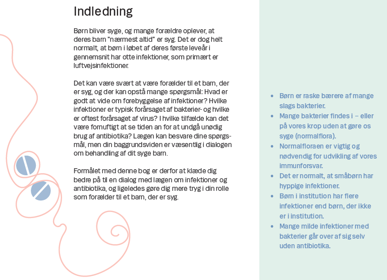 Side 2. Indledning Børn bliver syge, og mange forældre oplever, at deres barn ”nærmest altid” er syg. Det er dog helt normalt, at børn i løbet af deres første leveår i gennemsnit har otte infektioner, som primært er luftvejsinfektioner. Det kan være svært at være forælder til et barn, der er syg, og der kan opstå mange spørgsmål: Hvad er godt at vide om forebyggelse af infektioner? Hvilke infektioner er typisk forårsaget af bakterier- og hvilke er oftest forårsaget af virus? I hvilke tilfælde kan det være fornuftigt at se tiden an for at undgå unødig brug af antibiotika? Lægen kan besvare dine spørgsmål, men din baggrundsviden er væsentlig i dialogen om behandling af dit syge barn. Formålet med denne bog er derfor at klæde dig bedre på til en dialog med lægen om infektioner og antibiotika, og ligeledes gøre dig mere tryg i din rolle som forælder til et barn, der er sygt.