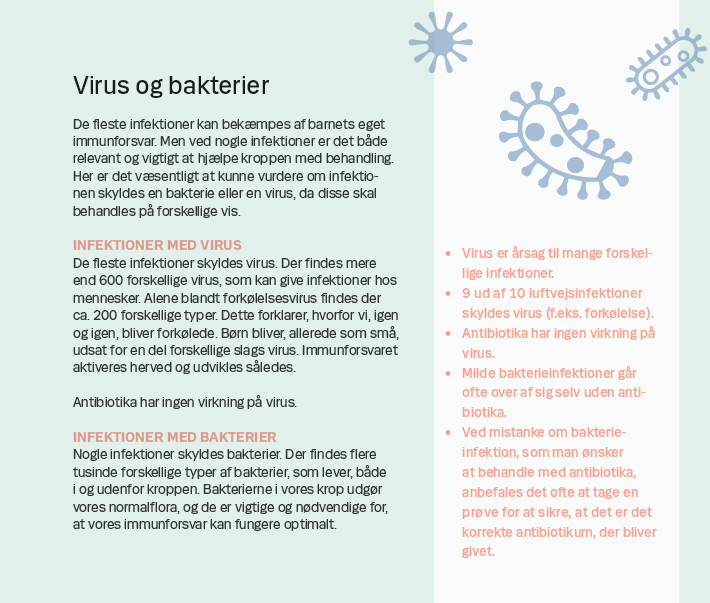 Side 3. Virus og bakterier De fleste infektioner kan bekæmpes af barnets eget immunforsvar. Men ved nogle infektioner er det både relevant og vigtigt at hjælpe kroppen med behandling. Her er det væsentligt at kunne vurdere om infektionen skyldes en bakterie eller en virus, da disse skal behandles på forskellige vis. INFEKTIONER MED VIRUS De fleste infektioner skyldes virus. Der findes mere end 600 forskellige virus, som kan give infektioner hos mennesker. Alene blandt forkølelsesvirus findes der ca. 200 forskellige typer. Dette forklarer, hvorfor vi, igen og igen, bliver forkølede. Børn bliver, allerede som små, udsat for en del forskellige slags virus. Immunforsvaret aktiveres herved og udvikles således. Antibiotika har ingen virkning på virus. INFEKTIONER MED BAKTERIER Nogle infektioner skyldes bakterier. Der findes flere tusinde forskellige typer af bakterier, som lever, både i og udenfor kroppen. Bakterierne i vores krop udgør vores normalflora, og de er vigtige og nødvendige for, at vores immunforsvar.