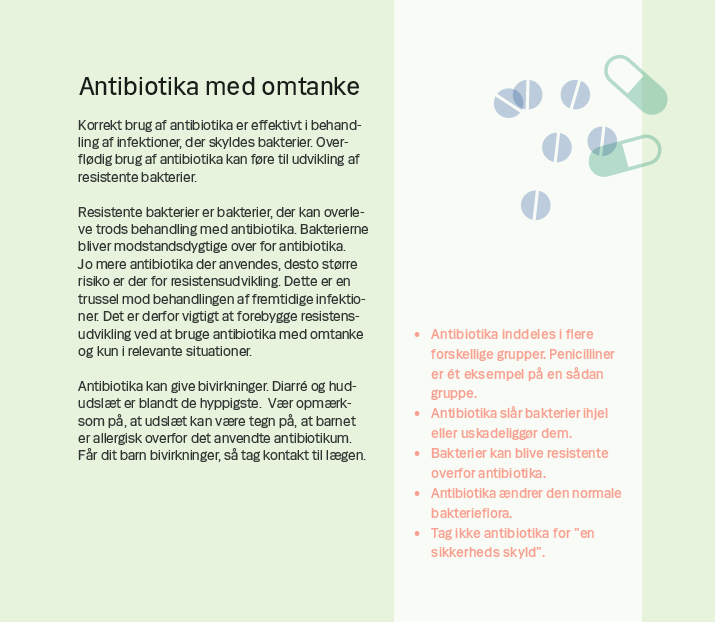 Side 4. Antibiotika med omtanke Korrekt brug af antibiotika er effektivt i behandling af infektioner, der skyldes bakterier. Overflødig brug af antibiotika kan føre til udvikling af resistente bakterier. Resistente bakterier er bakterier, der kan overleve trods behandling med antibiotika. Bakterierne bliver modstandsdygtige over for antibiotika. Jo mere antibiotika der anvendes, desto større risiko er der for resistensudvikling. Dette er en trussel mod behandlingen af fremtidige infektioner. Det er derfor vigtigt at forebygge resistensudvikling ved at bruge antibiotika med omtanke og kun i relevante situationer. Antibiotika kan give bivirkninger. Diarré og hududslæt er blandt de hyppigste. Vær opmærksom på, at udslæt kan være tegn på, at barnet er allergisk overfor det anvendte antibiotikum. Får dit barn bivirkninger, så tag kontakt til lægen.