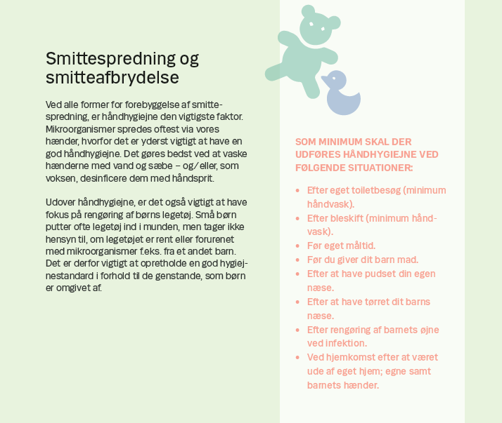 Side 5. Smittespredning og smitteafbrydelse Ved alle former for forebyggelse af smittespredning, er håndhygiejne den vigtigste faktor. Mikroorganismer spredes oftest via vores hænder, hvorfor det er yderst vigtigt at have en god håndhygiejne. Det gøres bedst ved at vaske hænderne med vand og sæbe – og/eller, som voksen, desinficere dem med håndsprit. Udover håndhygiejne, er det også vigtigt at have fokus på rengøring af børns legetøj. Små børn putter ofte legetøj ind i munden, men tager ikke hensyn til, om legetøjet er rent eller forurenet med mikroorganismer f.eks. fra et andet barn. Det er derfor vigtigt at opretholde en god hygiejnestandard i forhold til de genstande, som børn er omgivet af.