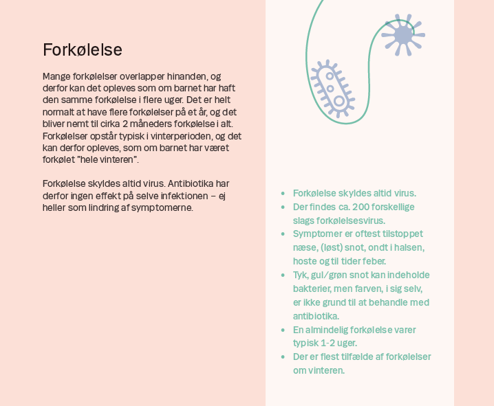 Side 6. Forkølelse Mange forkølelser overlapper hinanden, og derfor kan det opleves som om barnet har haft den samme forkølelse i flere uger. Det er helt normalt at have flere forkølelser på et år, og det bliver nemt til cirka 2 måneders forkølelse i alt. Forkølelser opstår typisk i vinterperioden, og det kan derfor opleves, som om barnet har været forkølet ”hele vinteren”. Forkølelse skyldes altid virus. Antibiotika har derfor ingen effekt på selve infektionen – ej heller som lindring af symptomerne.