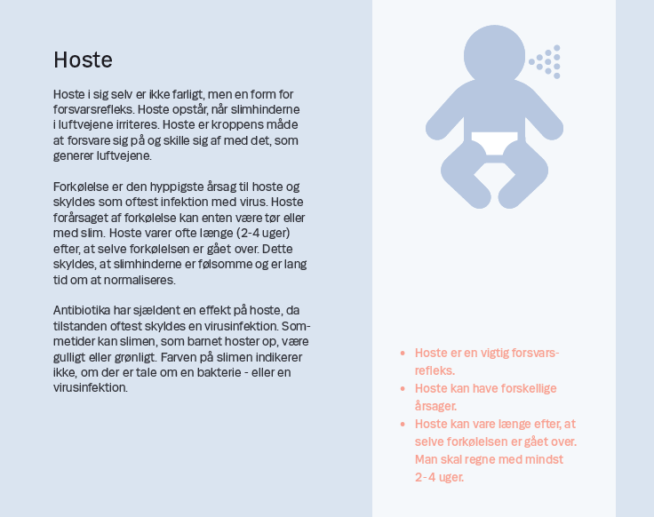 Side 8. Hoste Hoste i sig selv er ikke farligt, men en form for forsvarsrefleks. Hoste opstår, når slimhinderne i luftvejene irriteres. Hoste er kroppens måde at forsvare sig på og skille sig af med det, som generer luftvejene. Forkølelse er den hyppigste årsag til hoste og skyldes som oftest infektion med virus. Hoste forårsaget af forkølelse kan enten være tør eller med slim. Hoste varer ofte længe (2-4 uger) efter, at selve forkølelsen er gået over. Dette skyldes, at slimhinderne er følsomme og er lang tid om at normaliseres. Antibiotika har sjældent en effekt på hoste, da tilstanden oftest skyldes en virusinfektion. Sommetider kan slimen, som barnet hoster op, være gulligt eller grønligt. Farven på slimen indikerer ikke, om der er tale om en bakterie - eller en virusinfektion.