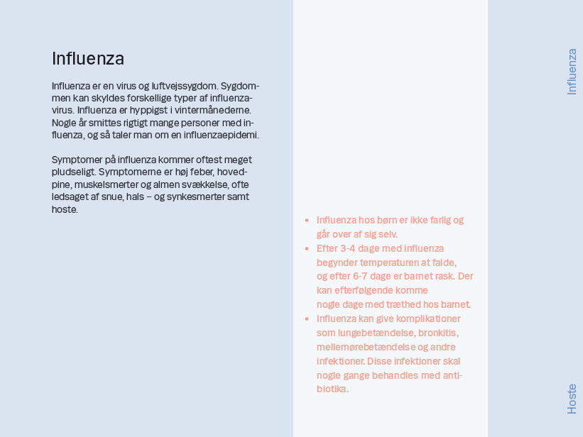 Side 9. Influenza Influenza er en virus og luftvejssygdom. Sygdommen kan skyldes forskellige typer af influenzavirus. Influenza er hyppigst i vintermånederne. Nogle år smittes rigtigt mange personer med influenza, og så taler man om en influenzaepidemi. Symptomer på influenza kommer oftest meget pludseligt. Symptomerne er høj feber, hovedpine, muskelsmerter og almen svækkelse, ofte ledsaget af snue, hals – og synkesmerter samt hoste.